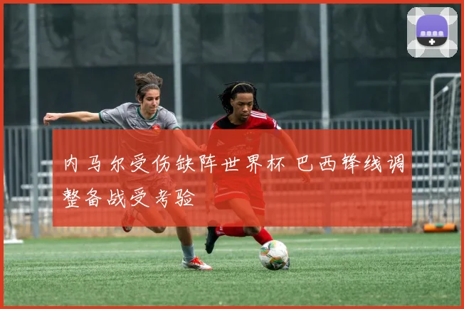 内马尔受伤缺阵世界杯 巴西锋线调整备战受考验