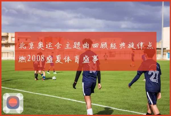 北京奥运会主题曲回顾经典旋律点燃2008盛夏体育盛事