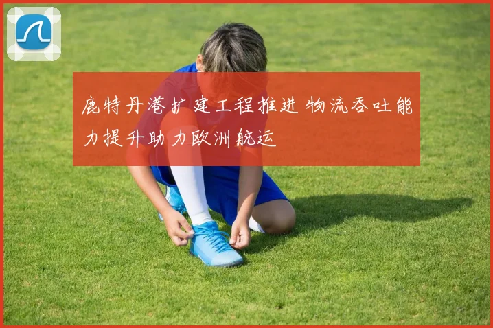 鹿特丹港扩建工程推进 物流吞吐能力提升助力欧洲航运