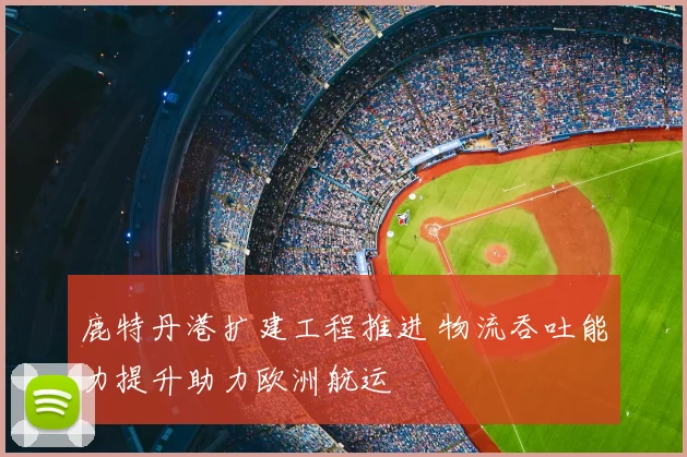鹿特丹港扩建工程推进 物流吞吐能力提升助力欧洲航运