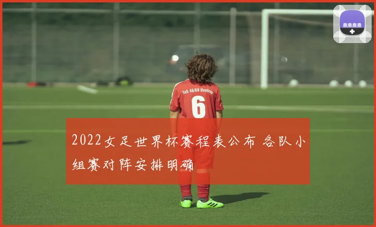 2022女足世界杯赛程表公布 各队小组赛对阵安排明确