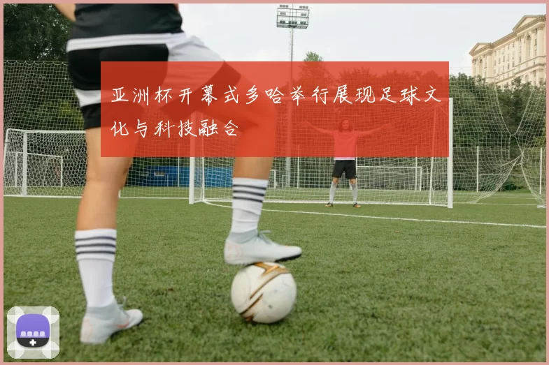 亚洲杯开幕式多哈举行展现足球文化与科技融合