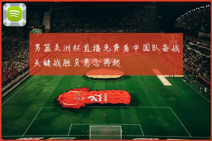 男篮美洲杯直播免费看中国队备战关键战胜负悬念再起