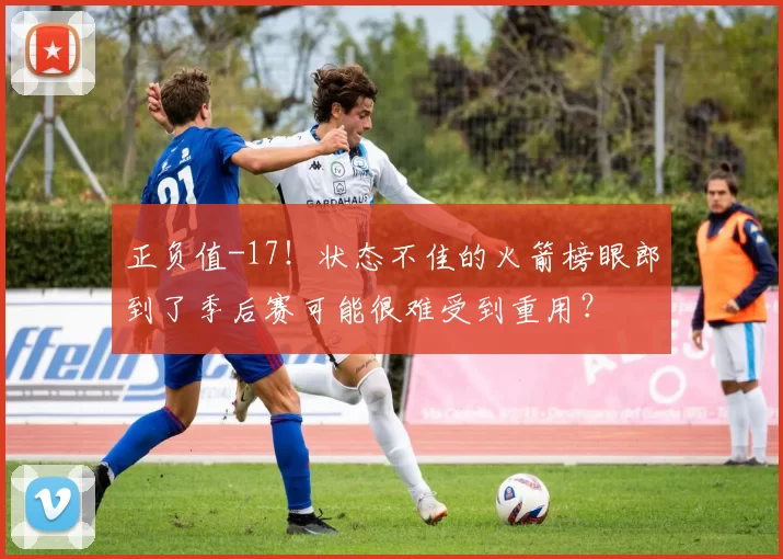 正负值-17！状态不佳的火箭榜眼郎到了季后赛可能很难受到重用？