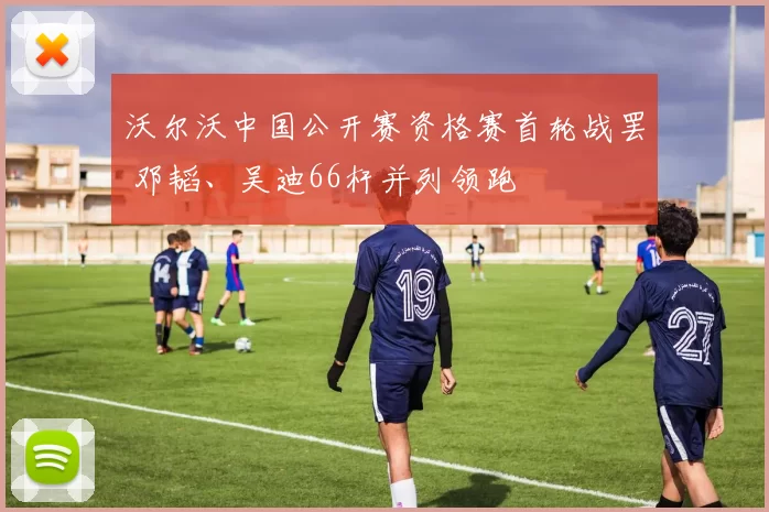 沃尔沃中国公开赛资格赛首轮战罢 邓韬、吴迪66杆并列领跑