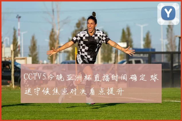 CCTV5今晚亚洲杯直播时间确定 球迷守候焦点对决看点提升